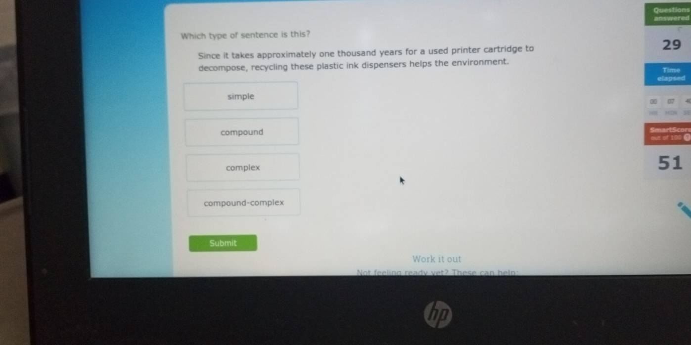 Questions
answered
Which type of sentence is this?
Since it takes approximately one thousand years for a used printer cartridge to
29
decompose, recycling these plastic ink dispensers helps the environment.
Time
elapsed
simple
30
compound SmartScor
out of 100 @
complex
51
compound-complex
Submit
Work it out
Not feeling ready vet? These can helo: