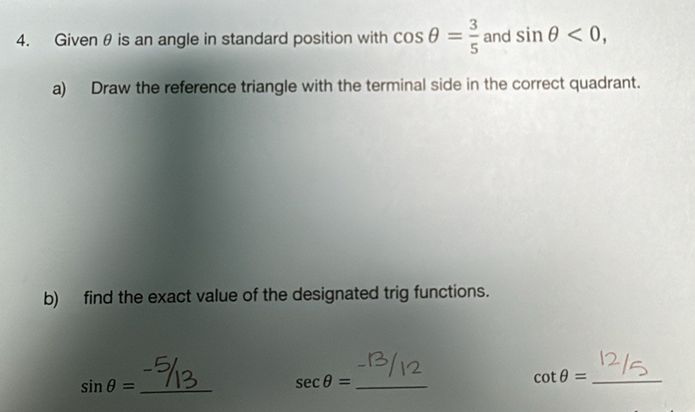 Givenθ is an angle in standard position with cos θ = 3/5  and sin θ <0</tex>, 
a) Draw the reference triangle with the terminal side in the correct quadrant. 
b) find the exact value of the designated trig functions.
sin θ = _
sec θ = _
cot θ = _