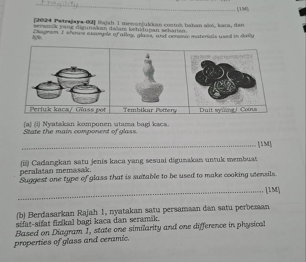 [1M] 
[2024 Putrajaya-02] Rajah 1 menunjukkan contoh bahan aloi, kaca, dan 
scramik yang digunakan dalam kehidupan seharian. 
Diagram 1 shows example of alloy, glass, and ceramic materials used in daily 
life. 
Tembikar Pottery Duit syiling/Coins 
(a) (i) Nyatakan komponen utama bagi kaca. 
State the main component of glass. 
_[1M] 
(ii) Cadangkan satu jenis kaca yang sesuai digunakan untuk membuat 
peralatan memasak. 
Suggest one type of glass that is suitable to be used to make cooking utensils. 
_[1M] 
(b) Berdasarkan Rajah 1, nyatakan satu persamaan dan satu perbezaan 
sifat-sifat fizikal bagi kaca dan seramik. 
Based on Diagram 1, state one similarity and one difference in physical 
properties of glass and ceramic.