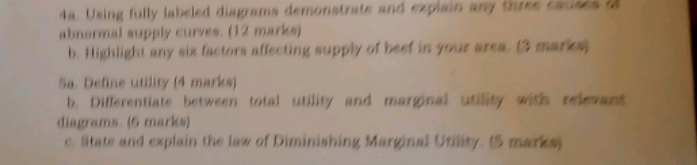 Using fully labeled diagrams demonstrate and explain any three cacises o 
abnormal supply curves. (12 marks) 
b. Highlight any six factors affecting supply of beef in your area. (3 marks) 
Sa. Define utility (4 marks) 
b. Differentiate between total utility and marginal utility with relevant 
diagrams. (6 marks) 
e. Stats and explain the law of Diminishing Marginal Utility. (5 marks)