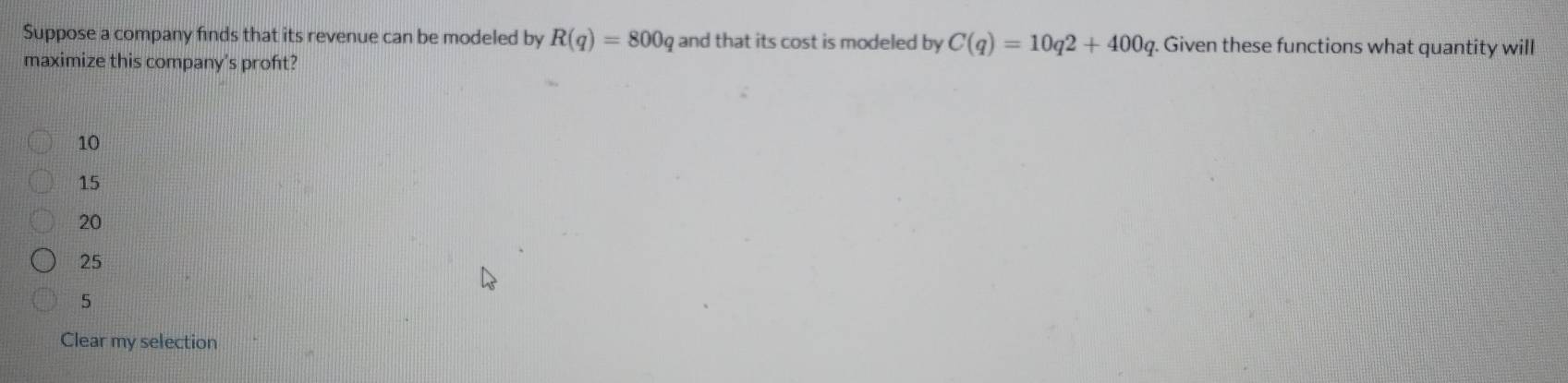 Suppose a company finds that its revenue can be modeled by R(q)=800 and that its cost is modeled by C(q)=10q2+400q. Given these functions what quantity will
maximize this company's proft?
10
15
20
25
5
Clear my selection