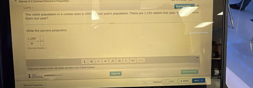 Sawvas 3-2 Connect Percent & Proportion 
3.2.PS 7 
Question Hee 
The rabbit population in a certain area is 200° last year's population. There are 1,100 rabbits this year. H were 
there last year? 
Wnte the percent proportion.
 (1.100)/w = □ /□  
(Do not sivide. 
D #. ← 1 √i v ., wirs 
lood sour answer in the edil Beids and then click Check Answer. 
Clear All 
1 
Quession of 9 4 Back 
Rxelale Prograsa