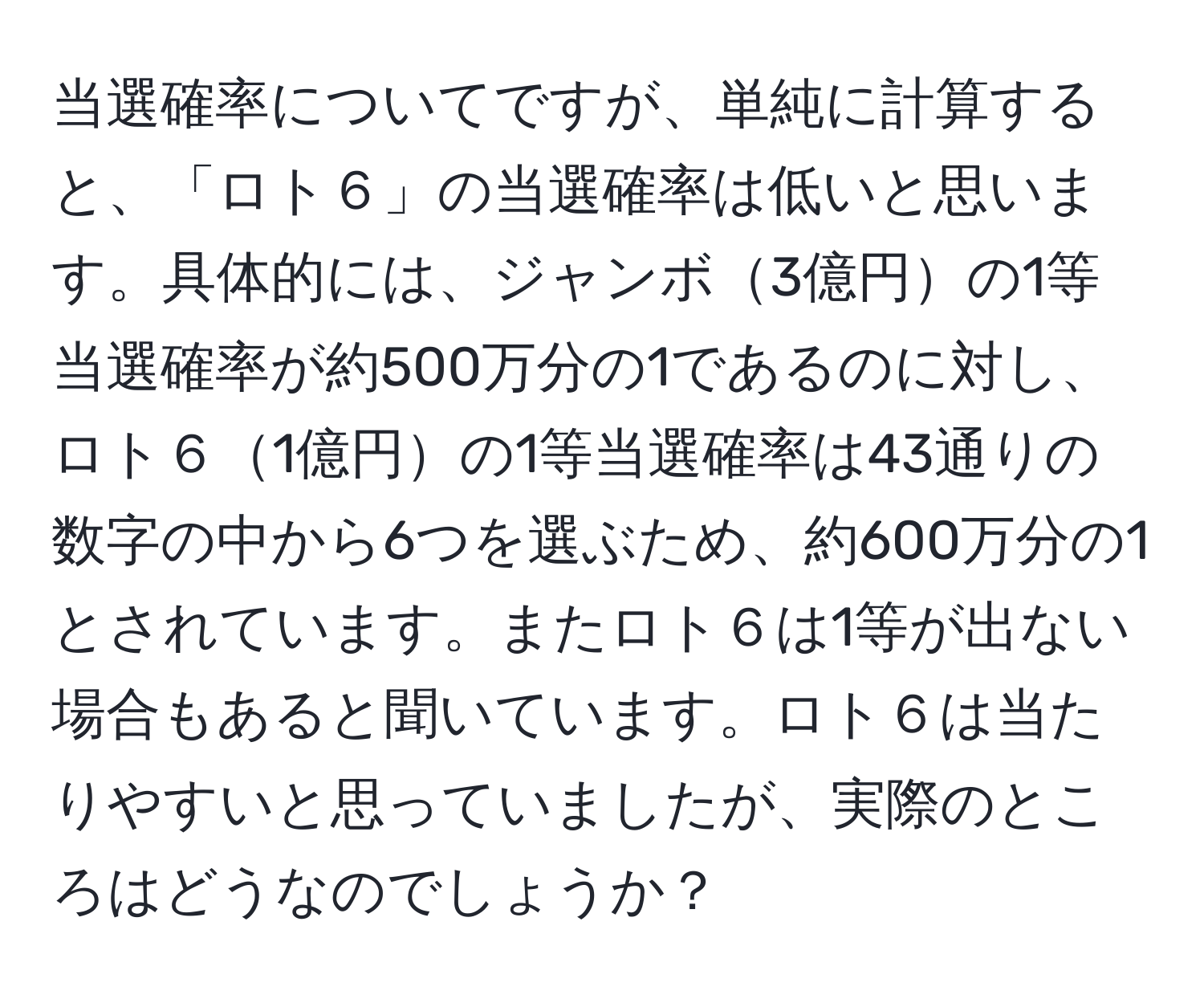 当選確率についてですが、単純に計算すると、「ロト６」の当選確率は低いと思います。具体的には、ジャンボ3億円の1等当選確率が約500万分の1であるのに対し、ロト６1億円の1等当選確率は43通りの数字の中から6つを選ぶため、約600万分の1とされています。またロト６は1等が出ない場合もあると聞いています。ロト６は当たりやすいと思っていましたが、実際のところはどうなのでしょうか？