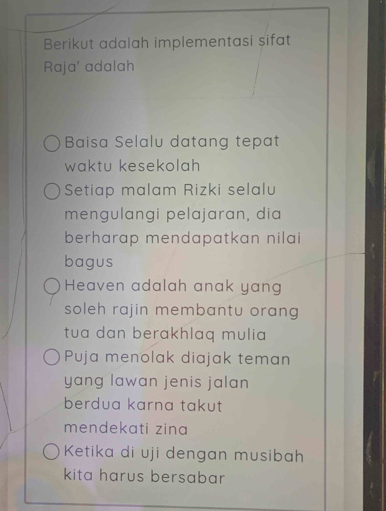 Berikut adalah implementasi sifat 
Raja' adalah 
Baisa Selalu datang tepat 
waktu kesekolah 
Setiap malam Rizki selalu 
mengulangi pelajaran, dia 
berharap mendapatkan nilai 
bagus 
Heaven adalah anak yan 
soleh rajin membantu orang 
tua dan berakhlaq mulia 
Puja menolak diajak teman 
yang lawan jenis jalan 
berdua karna takut 
mendekati zina 
Ketika di uji dengan musibah 
kita harus bersabar