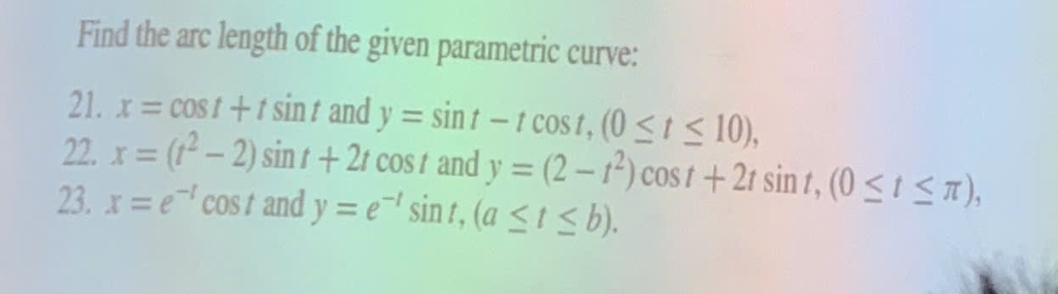 Find the arc length of the given parametric curve: 
21. x=cos t+tsin t and y=sin t-tcos t, (0≤ t≤ 10), 
22. x=(t^2-2)sin t+2tcos t and y=(2-t^2)cos t+2tsin t, (0≤ t≤ π ), 
23. x=e^(-t)cos tan dy=e^(-t)sin t, (a≤ t≤ b).