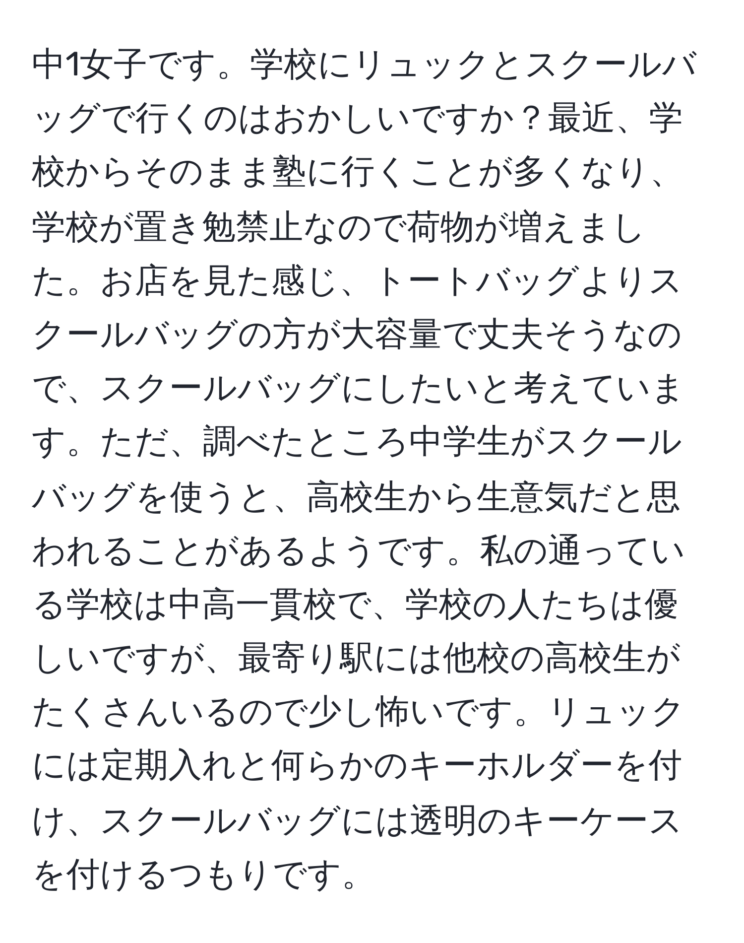 中1女子です。学校にリュックとスクールバッグで行くのはおかしいですか？最近、学校からそのまま塾に行くことが多くなり、学校が置き勉禁止なので荷物が増えました。お店を見た感じ、トートバッグよりスクールバッグの方が大容量で丈夫そうなので、スクールバッグにしたいと考えています。ただ、調べたところ中学生がスクールバッグを使うと、高校生から生意気だと思われることがあるようです。私の通っている学校は中高一貫校で、学校の人たちは優しいですが、最寄り駅には他校の高校生がたくさんいるので少し怖いです。リュックには定期入れと何らかのキーホルダーを付け、スクールバッグには透明のキーケースを付けるつもりです。