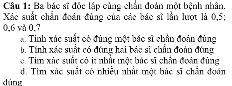 Ba bác sĩ độc lập cùng chân đoán một bệnh nhân.
Xác suất chần đoán đúng của các bác sĩ lần lượt là 0, 5;
0, 6 và 0, 7
a. Tính xác suất có đúng một bác sĩ chần đoán đúng
b. Tính xác suất có đúng hai bác sĩ chần đoán đúng
c. Tìm xác suất có ít nhất một bác sĩ chân đoán đúng
d. Tìm xác suất có nhiều nhất một bác sĩ chần đoán
đúng