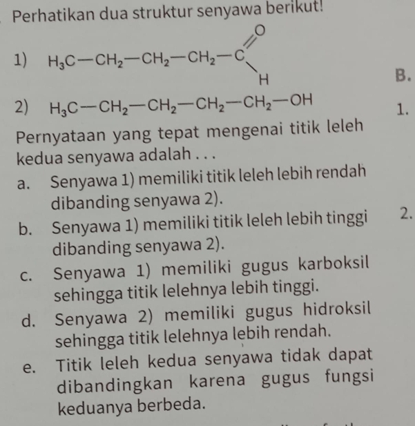 Perhatikan dua struktur senyawa berikut!
1) H_3C-CH_2-CH_2-CH_2-CC_H
B.
2) H_3C-CH_2-CH_2-CH_2-CH_2-OH
1.
Pernyataan yang tepat mengenai titik leleh
kedua senyawa adalah . . .
a. Senyawa 1) memiliki titik leleh lebih rendah
dibanding senyawa 2).
b. Senyawa 1) memiliki titik leleh lebih tinggi 2.
dibanding senyawa 2).
c. Senyawa 1) memiliki gugus karboksil
sehingga titik lelehnya lebih tinggi.
d. Senyawa 2) memiliki gugus hidroksil
sehingga titik lelehnya lebih rendah.
e. Titik leleh kedua senyawa tidak dapat
dibandingkan karena gugus fungsi
keduanya berbeda.