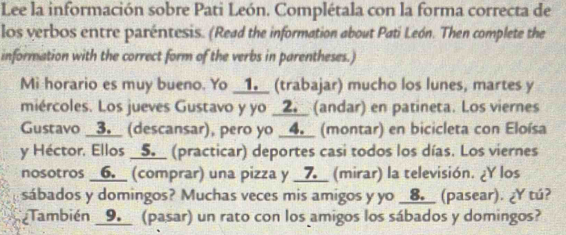 Lee la información sobre Pati León. Complétala con la forma correcta de 
los verbos entre paréntesis. (Read the information about Pati León. Then complete the 
information with the correct form of the verbs in parentheses.) 
Mi horario es muy bueno. Yo __1▲__ (trabajar) mucho los lunes, martes y 
miércoles. Los jueves Gustavo y yo _2. (andar) en patineta. Los viernes 
Gustavo _3.__ (descansar), pero yo _4.__ (montar) en bicicleta con Eloísa 
y Héctor. Ellos __5__ (practicar) deportes casi todos los días. Los viernes 
nosotros __6.__ (comprar) una pizza y __7__ (mirar) la televisión. ¿Y los 
sábados y domingos? Muchas veces mis amigos y yo __8△__ (pasear). ¿Y tú? 
¿También _9. (pasar) un rato con los amigos los sábados y domingos?