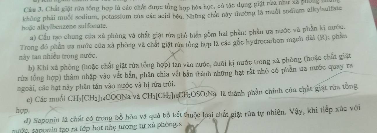 Chất giặt rửa tổng hợp là các chất được tổng hợp hóa học, có tác dụng giặt rửa như xã phống l 
không phải muối sodium, potassium của các acid béo. Những chất này thường là muối sodium alkylsulfate 
hoặc alkylbenzene sulfonate. 
a) Cấu tạo chung của xà phòng và chất giặt rửa phồ biến gồm hai phần: phần ưa nước và phần kị nước. 
Trong đó phần ưa nước của xà phòng và chất giặt rửa tổng hợp là các gốc hydrocarbon mạch dài (R); phần 
này tan nhiều trong nước. 
b) Khi xà phòng (hoặc chất giặt rừa tổng hợp) tan vào nước, đuôi kị nước trong xà phòng (hoặc chất giặt 
rửa tổng hợp) thâm nhập vào vết bần, phân chia vết bần thành những hạt rất nhỏ có phần ưa nước quay ra 
ngoài, các hạt này phân tán vào nước và bị rửa trôi. 
c) Các muối CH_3[CH_2]_14COONa và CH_3[CH_2]_10CH_2OSO_3Na là thành phần chính của chất giặt rừa tổng 
hợp. 
d) Saponin là chất có trong bồ hòn và quả bồ kết thuộc loại chất giặt rửa tự nhiên. Vậy, khi tiếp xúc với 
nước, saponin tạo ra lớp bọt nhẹ tương tự xà phòng.s