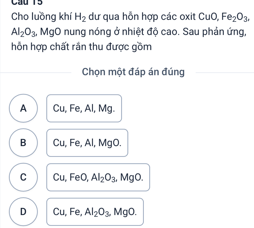 Cho luồng khí H_2 dư qua hỗn hợp các oxit CuO, Fe_2O_3,
Al_2O_3 2, MgO nung nóng ở nhiệt độ cao. Sau phản ứng,
hỗn hợp chất rắn thu được gồm
Chọn một đáp án đúng
A Cu, Fe, Al, Mg.
B Cu, Fe, Al, MgO.
C Cu, FeO, Al_2O_3 ,, MgO.
D Cu, Fe, Al_2O_3, ,N 20