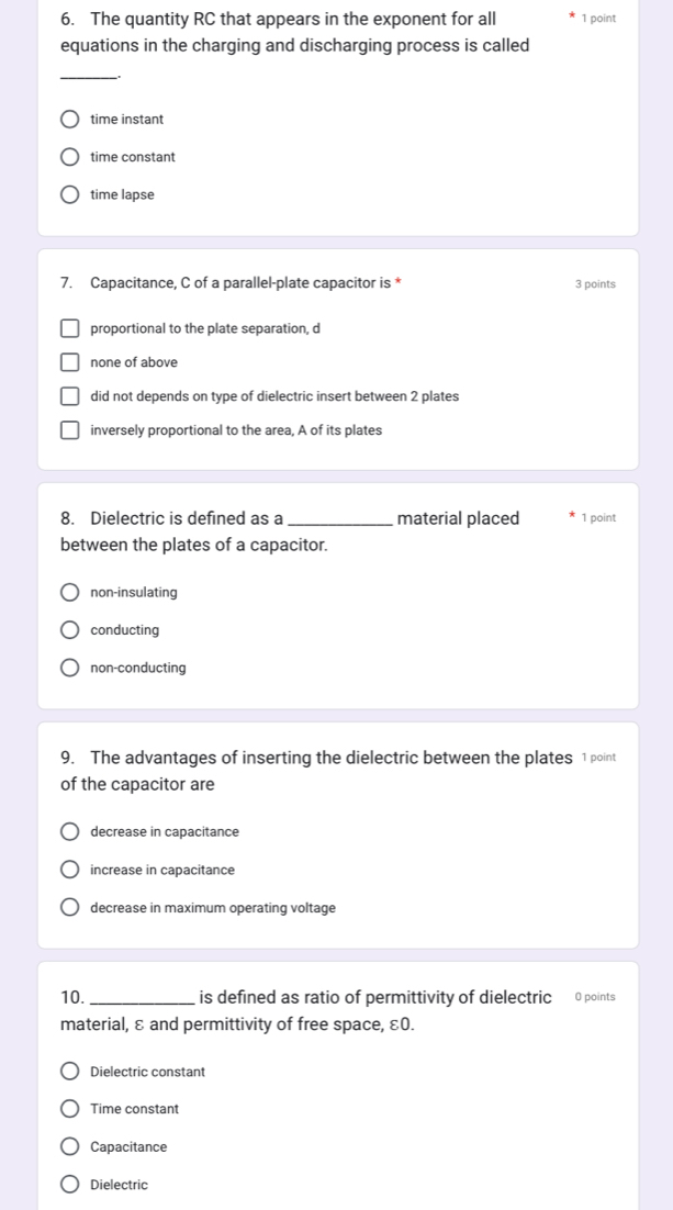 The quantity RC that appears in the exponent for all 1 point
equations in the charging and discharging process is called
_
.
time instant
time constant
time lapse
7. Capacitance, C of a parallel-plate capacitor is * 3 points
proportional to the plate separation, d
none of above
did not depends on type of dielectric insert between 2 plates
inversely proportional to the area, A of its plates
8. Dielectric is defined as a _material placed 1 point
between the plates of a capacitor.
non-insulating
conducting
non-conducting
9. The advantages of inserting the dielectric between the plates 1 point
of the capacitor are
decrease in capacitance
increase in capacitance
decrease in maximum operating voltage
10._ is defined as ratio of permittivity of dielectric 0 points
material, ε and permittivity of free space, ε0.
Dielectric constant
Time constant
Capacitance
Dielectric