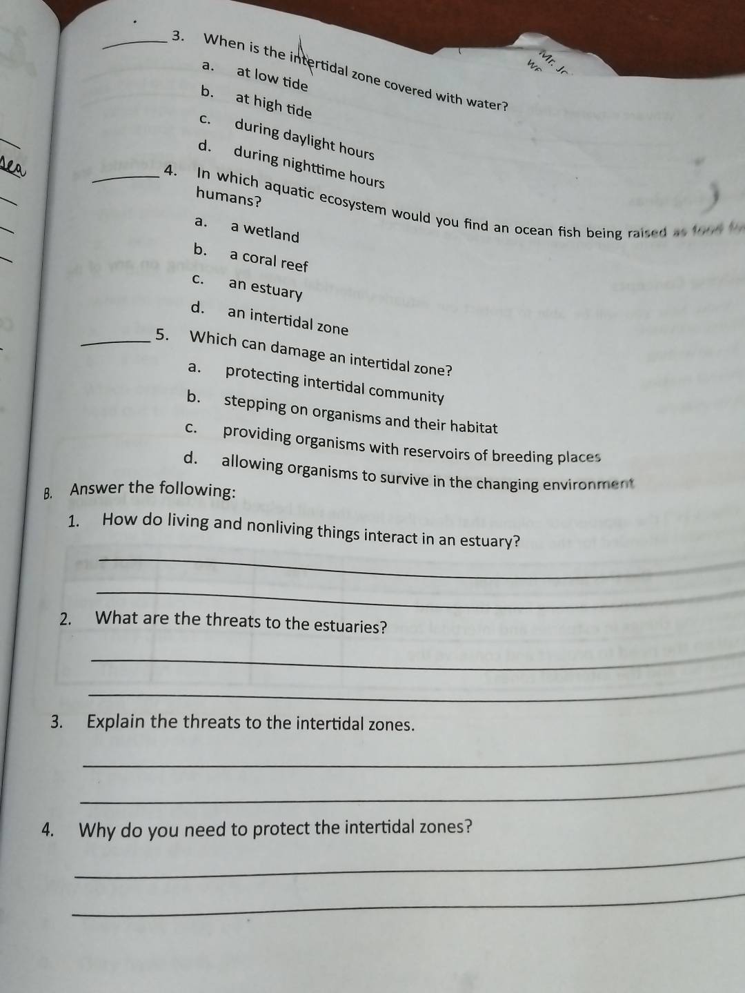 When is the intertidal zone covered with water
a. at low tide
b. at high tide
_
c. during daylight hours
_
d. during nighttime hours
_
humans?
_
_4. In which aquatic ecosystem would you find an ocean fish being raised as tou
a. a wetland
_
b. a coral reef
c. an estuary
d. an intertidal zone
_5. Which can damage an intertidal zone?
a. protecting intertidal community
b. stepping on organisms and their habitat
c. providing organisms with reservoirs of breeding places
d. allowing organisms to survive in the changing environment
B. Answer the following:
_
1. How do living and nonliving things interact in an estuary?
_
2. What are the threats to the estuaries?
_
_
3. Explain the threats to the intertidal zones.
_
_
4. Why do you need to protect the intertidal zones?
_
_