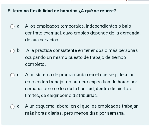 El termino flexibilidad de horarios ¿A qué se refiere?
a. A los empleados temporales, independientes o bajo
contrato eventual, cuyo empleo depende de la demanda
de sus servicios.
b. A la práctica consistente en tener dos o más personas
ocupando un mismo puesto de trabajo de tiempo
completo.
c. A un sistema de programación en el que se pide a los
empleados trabajar un número específico de horas por
semana, pero se les da la libertad, dentro de ciertos
límites, de elegir cómo distribuirlas.
d. A un esquema laboral en el que los empleados trabajan
más horas diarias, pero menos días por semana.