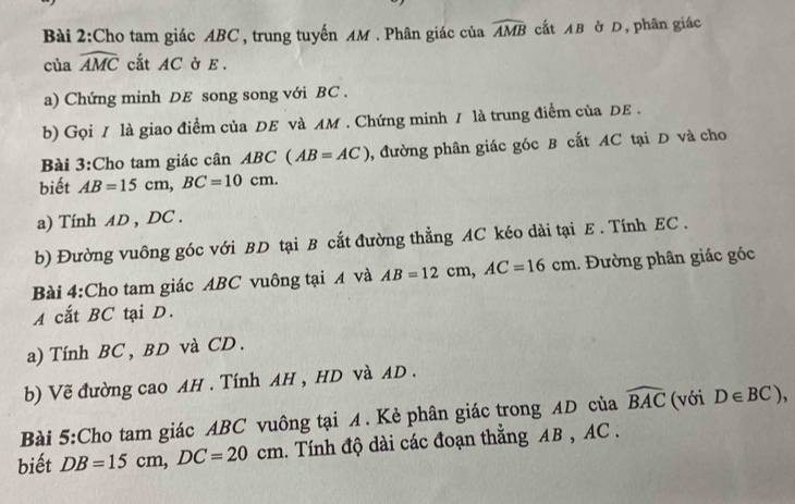 Cho tam giác ABC, trung tuyến AM. Phân giác của widehat AMB cắt AB ở D, phân giác
ciawidehat AMC cắt AC ở E. 
a) Chứng minh DE song song với BC. 
b) Gọi 1 là giao điểm của DE và AM. Chứng minh / là trung điểm của DE. 
Bài 3:Cho tam giác cân BC(AB=AC) , đường phân giác góc B cất AC tại D và cho 
biết AB=15cm, BC=10cm. 
a) Tính AD , DC. 
b) Đường vuông góc với BD tại B cắt đường thẳng AC kéo dài tại E. Tính EC. 
Bài 4:Cho tam giác ABC vuông tại A và AB=12cm, AC=16cm.. Đường phân giác góc 
A cắt BC tại D. 
a) Tính BC , BD và CD. 
b) Vẽ đường cao AH. Tính AH , HD và AD. 
Bài 5:Cho tam giác ABC vuông tại A. Kẻ phân giác trong AD của widehat BAC (với D∈ BC), 
biết DB=15cm, DC=20cm. Tính độ dài các đoạn thắng AB , AC.