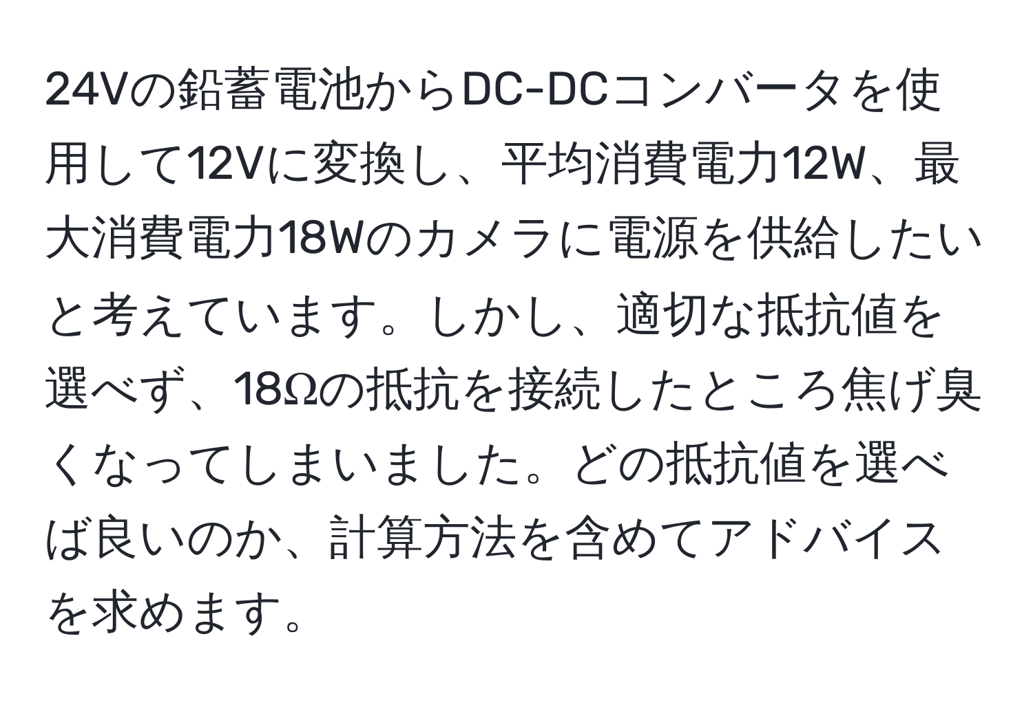 24Vの鉛蓄電池からDC-DCコンバータを使用して12Vに変換し、平均消費電力12W、最大消費電力18Wのカメラに電源を供給したいと考えています。しかし、適切な抵抗値を選べず、18Ωの抵抗を接続したところ焦げ臭くなってしまいました。どの抵抗値を選べば良いのか、計算方法を含めてアドバイスを求めます。