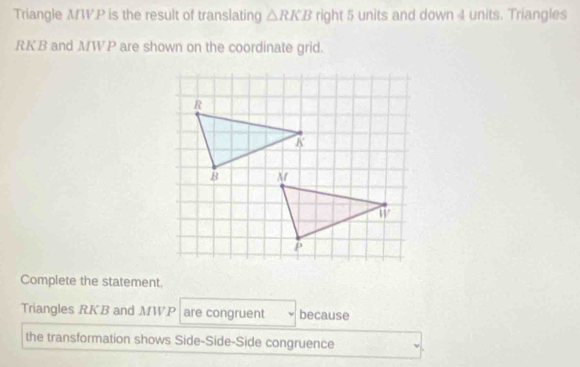 Triangle MW.P is the result of translating △ RKB right 5 units and down 4 units. Triangles
RKB and MWP are shown on the coordinate grid. 
Complete the statement. 
Triangles RKB and MWP are congruent because 
the transformation shows Side-Side-Side congruence