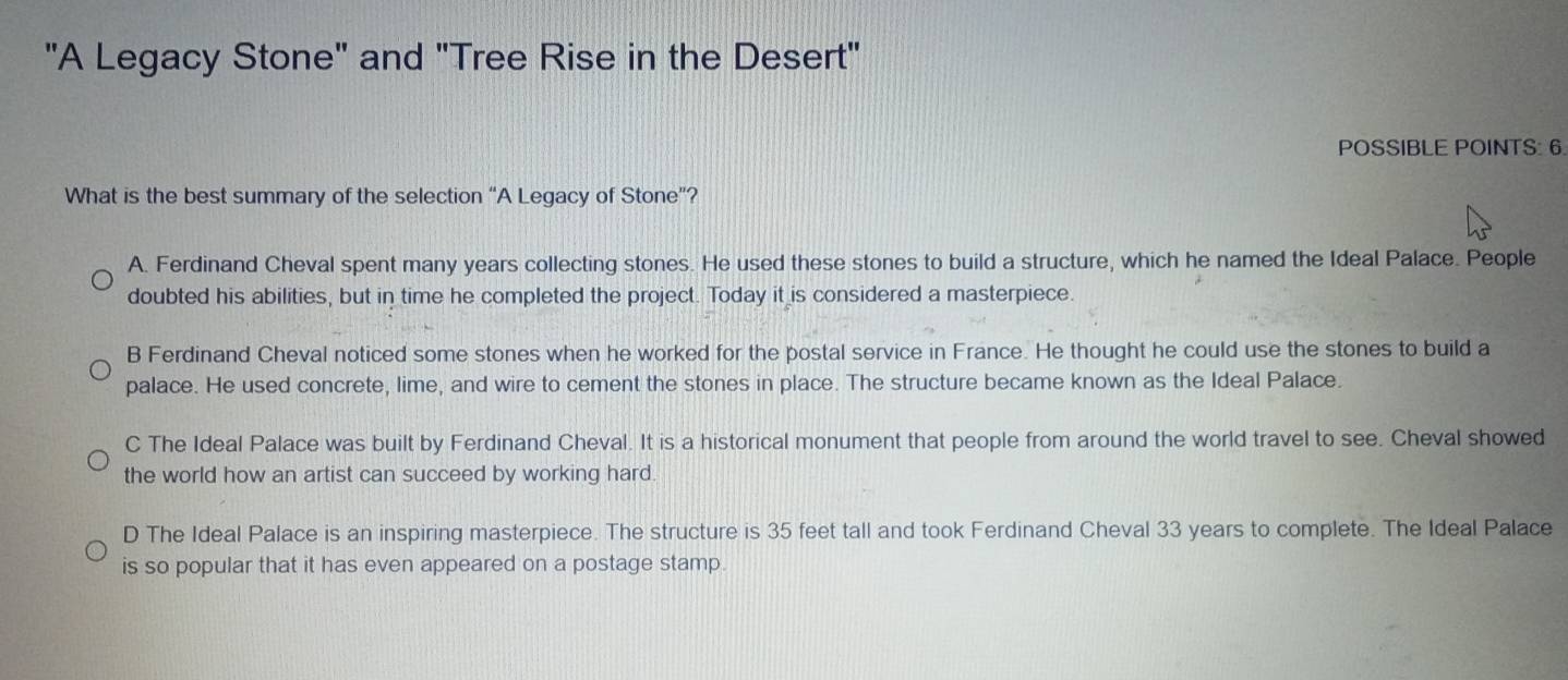 "A Legacy Stone" and "Tree Rise in the Desert"
POSSIBLE POINTS: 6.
What is the best summary of the selection “A Legacy of Stone”?
A. Ferdinand Cheval spent many years collecting stones. He used these stones to build a structure, which he named the Ideal Palace. People
doubted his abilities, but in time he completed the project. Today it is considered a masterpiece.
B Ferdinand Cheval noticed some stones when he worked for the postal service in France. He thought he could use the stones to build a
palace. He used concrete, lime, and wire to cement the stones in place. The structure became known as the Ideal Palace.
C The Ideal Palace was built by Ferdinand Cheval. It is a historical monument that people from around the world travel to see. Cheval showed
the world how an artist can succeed by working hard.
D The Ideal Palace is an inspiring masterpiece. The structure is 35 feet tall and took Ferdinand Cheval 33 years to complete. The Ideal Palace
is so popular that it has even appeared on a postage stamp.