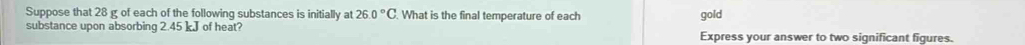 Suppose that 28 g of each of the following substances is initially at 26.0°C. What is the final temperature of each gold 
substance upon absorbing 2.45 kJ of heat? Express your answer to two significant figures.