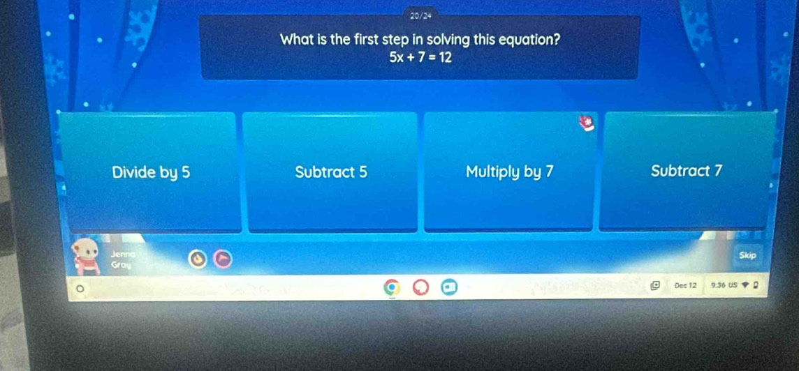 20/24
What is the first step in solving this equation?
5x+7=12
Divide by 5 Subtract 5 Multiply by 7 Subtract 7
Jenng
Skip
Gra
Dec 12 9:36 US