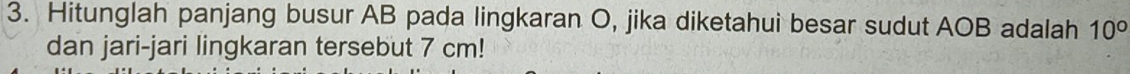 Hitunglah panjang busur AB pada lingkaran O, jika diketahui besar sudut AOB adalah 10°
dan jari-jari lingkaran tersebut 7 cm!