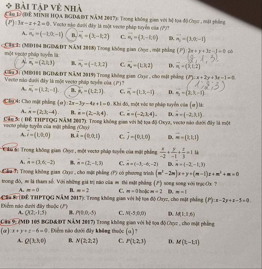 bài tập về nhà
Câu 1: (Đề MINH HQA BGD&ĐT NăM 2017): Trong không gian với hệ tọa độ Oxyz , mặt phẳng
(P):3x-z+2=0. Vectơ nào dưới đây là một vectơ pháp tuyến của (P)?
A. vector n_4=(-1;0;-1) B. vector n_1=(3;-1;2) C. vector n_3=(3;-1;0) D. vector n_2=(3;0;-1)
Câu 2: (MĐ104 BGD&ĐT NăM 2018) Trong không gian Oxyz , mặt phẳng (P): 2x+y+3z-1=0 có
một vẹctơ pháp tuyến là:
A. vector n_3=(2;1;3) B. vector n_2=(-1;3;2) C. vector n_4=(1;3;2) D. vector n_1=(3;1;2)
Cầu 3: (MĐ101 BGD&ĐT NăM 2019) Trong không gian Oxyz , cho mặt phẳng (P):x+2y+3z-1=0.
Vectơ nào dưới đây là một vectơ pháp tuyến của (P)?
A. vector n_3=(1;2;-1). B. n_4=(1;2;3). C. vector n_1=(1;3;-1). D. vector n_2=(2;3;-1).
Câu 4: Cho mặt phẳng (alpha ):2x-3y-4z+1=0 Khi đó, một véc tơ pháp tuyến cia(alpha ) là:
A. vector n=(2;3;-4). B. vector n=(2;-3;4). C. vector n=(-2;3;4). D. vector n=(-2;3;1).
Câu 5: ( ĐÊ THPTQG NăM 2017): Trong không gian với hệ tọa độ Oxyz, vectơ nào dưới đây là một
vectơ pháp tuyến của mặt phẳng (Oxy
A. vector i=(1;0;0) B. vector k=(0;0;1) C. vector j=(0;1;0) D. vector m=(1;1;1)
Câu 6: Trong không gian Oxyz , một vectơ pháp tuyến của mặt phẳng  x/-2 + y/-1 + z/3 =1 là
A. n=(3;6;-2) B. vector n=(2;-1;3) C. vector n=(-3;-6;-2) D. vector n=(-2;-1;3)
* Câu 7: Trong không gian Oxyz , cho mặt phẳng (P) có phương trình (m^2-2m)x+y+(m-1)z+m^2+m=0
trong đó, m là tham số. Với những giá trị nào của m thì mặt phẳng (P) song song với trụcOx ?
A. m=0 B. m=2 C. m=0 hoặc m=2 D. m=1
Câu 8: (ĐÊ THPTQG NăM 2017): Trong không gian với hệ tọa độ Oxyz, cho mặt phẳng (P): x-2y+z-5=0.
Điểm nào dưới đây thuộc (P)
A. Q(2;-1;5) B. P(0;0;-5) C. N(-5;0;0) D. M(1;1;6)
Câu 9: (MĐ 105 BGD&ĐT NÄM 2017) Trong không gian với hệ tọa độ Oxyz , cho mặt phẳng
(α) x+y+z-6=0. Điểm nào dưới đây không thuộc (α)?
A. Q(3;3;0) B. N(2;2;2) C. P(1;2;3) D. M(1;-1;1)