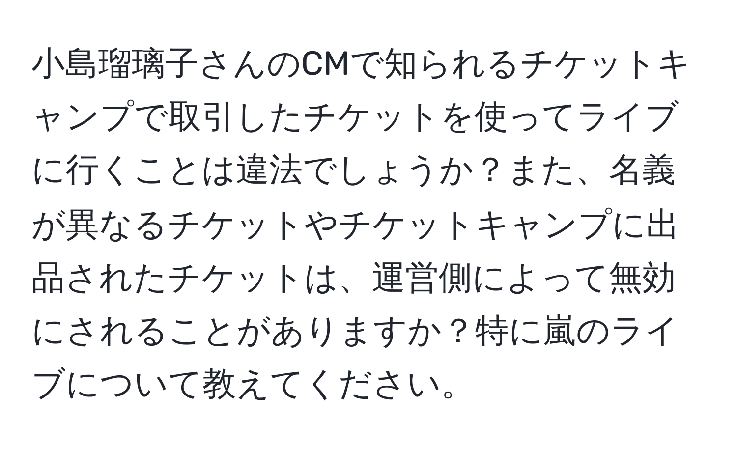 小島瑠璃子さんのCMで知られるチケットキャンプで取引したチケットを使ってライブに行くことは違法でしょうか？また、名義が異なるチケットやチケットキャンプに出品されたチケットは、運営側によって無効にされることがありますか？特に嵐のライブについて教えてください。