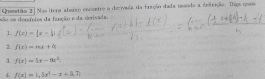 Questão 2] Nos itens abaixo encontre a derivada da função dada usando a definição. Diga quais 
são os domínios da função e da derivada. 
1. f(x)= 1/2 x- 1/3 ; 
2. f(x)=mx+b
3. f(x)=5x-9x^2; 
4. f(x)=1,5x^2-x+3,7;