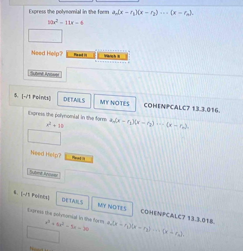 Express the polynomial in the form a_n(x-r_1)(x-r_2)·s (x-r_n).
10x^2-11x-6
Need Help? Read It Watch it 
Submit Answer 
5. [-/1 Points] DETAILS MY NOTES COHENPCALC7 13.3.016. 
Express the polynomial in the form a_n(x-r_1)(x-r_2)·s (x-r_n).
x^2+10
Need Help? Read II 
Submit Answer 
6. [-/1 Points] DETAILS MY NOTES COHENPCALC7 13.3.018. 
Express the polynomial in the form a_n(x-r_1)(x-r_2)·s (x-r_n).
x^3+6x^2-5x-30