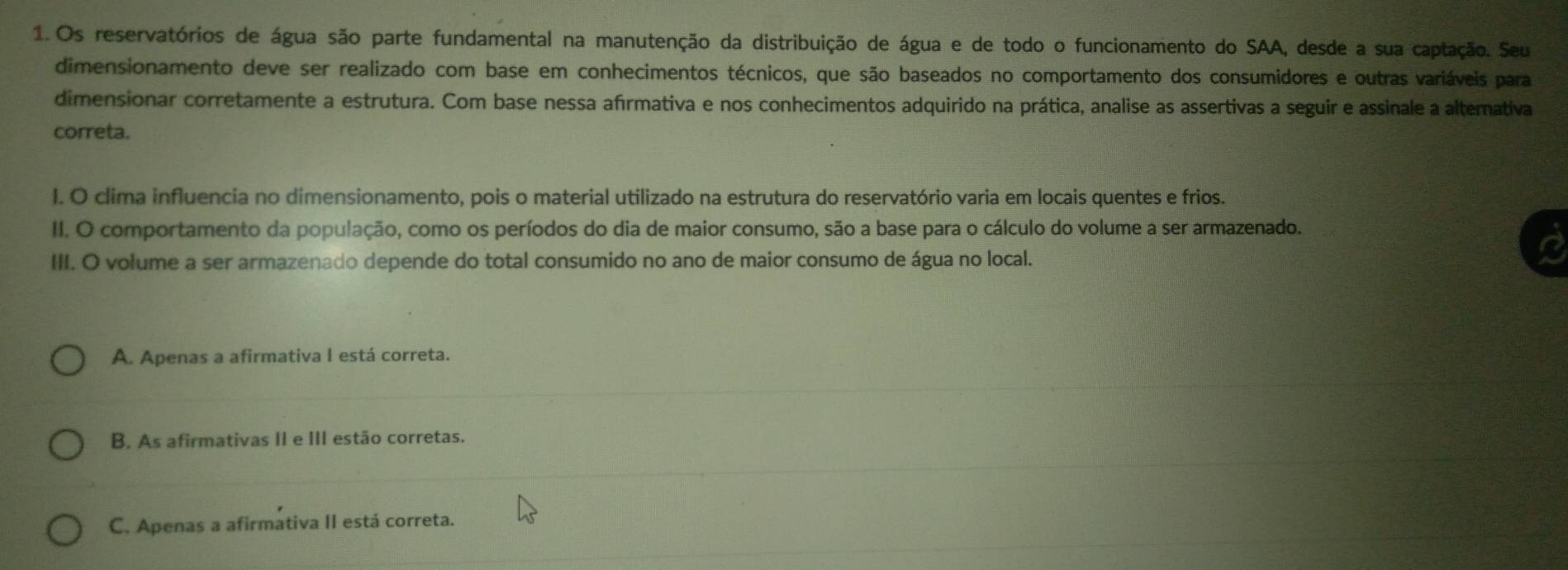 Os reservatórios de água são parte fundamental na manutenção da distribuição de água e de todo o funcionamento do SAA, desde a sua captação. Seu
dimensionamento deve ser realizado com base em conhecimentos técnicos, que são baseados no comportamento dos consumidores e outras variáveis para
dimensionar corretamente a estrutura. Com base nessa afırmativa e nos conhecimentos adquirido na prática, analise as assertivas a seguir e assinale a altemativa
correta.
I. O clima influencia no dimensionamento, pois o material utilizado na estrutura do reservatório varia em locais quentes e frios.
II. O comportamento da população, como os períodos do dia de maior consumo, são a base para o cálculo do volume a ser armazenado.
III. O volume a ser armazenado depende do total consumido no ano de maior consumo de água no local.
A. Apenas a afirmativa I está correta.
B. As afirmativas II e III estão corretas.
C. Apenas a afirmativa II está correta.