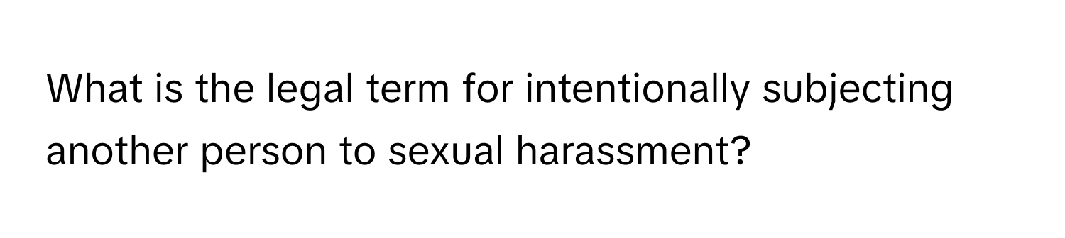 What is the legal term for intentionally subjecting another person to sexual harassment?