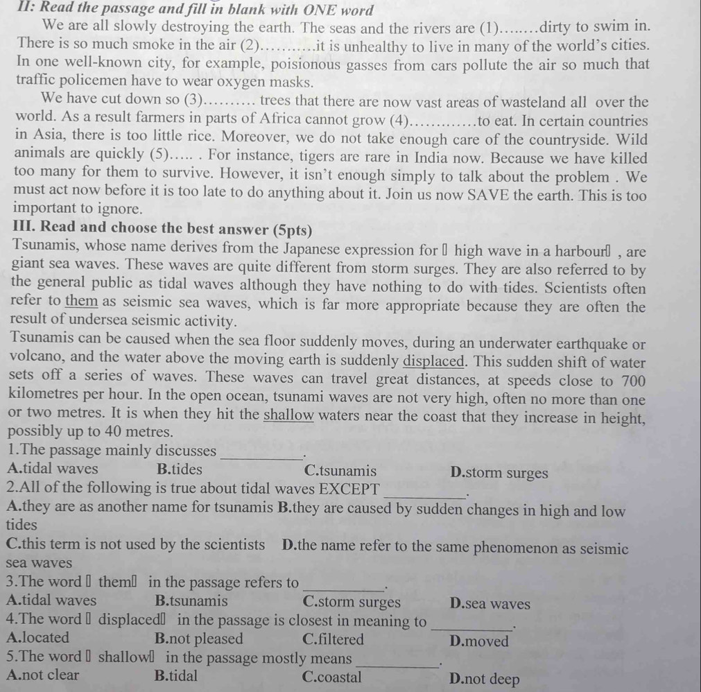 II: Read the passage and fill in blank with ONE word
We are all slowly destroying the earth. The seas and the rivers are (1)…....dirty to swim in.
There is so much smoke in the air (2) ...... it is unhealthy to live in many of the world’s cities.
In one well-known city, for example, poisionous gasses from cars pollute the air so much that
traffic policemen have to wear oxygen masks.
We have cut down so (3)…… trees that there are now vast areas of wasteland all over the
world. As a result farmers in parts of Africa cannot grow (4)_ to eat. In certain countries
in Asia, there is too little rice. Moreover, we do not take enough care of the countryside. Wild
animals are quickly (5)….. . For instance, tigers are rare in India now. Because we have killed
too many for them to survive. However, it isn’t enough simply to talk about the problem . We
must act now before it is too late to do anything about it. Join us now SAVE the earth. This is too
important to ignore.
III. Read and choose the best answer (5pts)
Tsunamis, whose name derives from the Japanese expression for → high wave in a harbourō, are
giant sea waves. These waves are quite different from storm surges. They are also referred to by
the general public as tidal waves although they have nothing to do with tides. Scientists often
refer to them as seismic sea waves, which is far more appropriate because they are often the
result of undersea seismic activity.
Tsunamis can be caused when the sea floor suddenly moves, during an underwater earthquake or
volcano, and the water above the moving earth is suddenly displaced. This sudden shift of water
sets off a series of waves. These waves can travel great distances, at speeds close to 700
kilometres per hour. In the open ocean, tsunami waves are not very high, often no more than one
or two metres. It is when they hit the shallow waters near the coast that they increase in height,
possibly up to 40 metres.
1.The passage mainly discusses
_.
A.tidal waves B.tides C.tsunamis D.storm surges
2.All of the following is true about tidal waves EXCEPT
_.
A.they are as another name for tsunamis B.they are caused by sudden changes in high and low
tides
C.this term is not used by the scientists D.the name refer to the same phenomenon as seismic
sea waves
3.The word ₹ them₹ in the passage refers to_
.
A.tidal waves B.tsunamis C.storm surges D.sea waves
4.The word → displaced₹ in the passage is closest in meaning to_
A.located B.not pleased C.filtered D.moved
5.The word → shallow₹ in the passage mostly means
_
A.not clear B.tidal C.coastal D.not deep