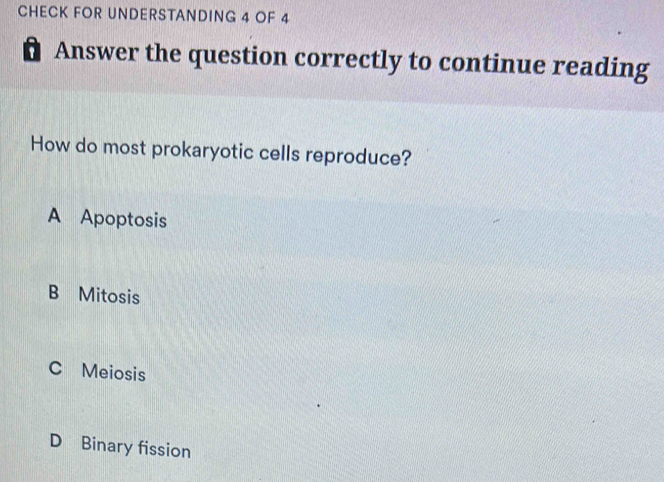 CHECK FOR UNDERSTANDING 4 OF 4
a Answer the question correctly to continue reading
How do most prokaryotic cells reproduce?
A Apoptosis
B Mitosis
C Meiosis
D Binary fission