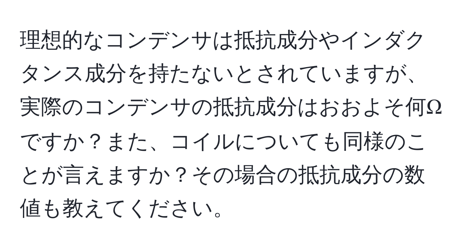 理想的なコンデンサは抵抗成分やインダクタンス成分を持たないとされていますが、実際のコンデンサの抵抗成分はおおよそ何Ωですか？また、コイルについても同様のことが言えますか？その場合の抵抗成分の数値も教えてください。