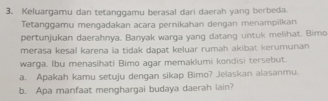 Keluargamu dan tetanggamu berasal dari daerah yang berbeda. 
Tetanggamu mengadakan acara pernikahan dengan menampilkan 
pertunjukan daerahnya. Banyak warga yang datang untuk melihat. Bimo 
merasa kesal karena ia tidak dapat keluar rumah akibat kerumunan 
warga. Ibu menasihati Bimo agar memaklumi kondisi tersebut. 
a. Apakah kamu setuju dengan sikap Bimo? Jelaskan alasanmu. 
b. Apa manfaat menghargai budaya daerah lain?