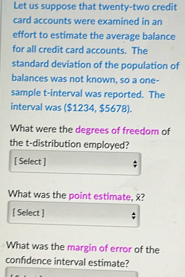 Let us suppose that twenty-two credit 
card accounts were examined in an 
effort to estimate the average balance 
for all credit card accounts. The 
standard deviation of the population of 
balances was not known, so a one- 
sample t -interval was reported. The 
interval was ($1234, $5678). 
What were the degrees of freedom of 
the t-distribution employed? 
[ Select ] 
What was the point estimate, x? 
[ Select ] 
What was the margin of error of the 
confidence interval estimate?