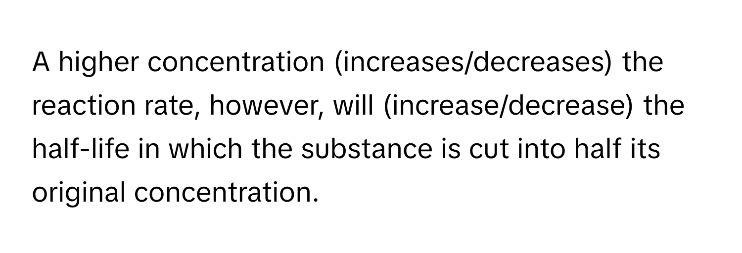 A higher concentration (increases/decreases) the reaction rate, however, will (increase/decrease) the half-life in which the substance is cut into half its original concentration.