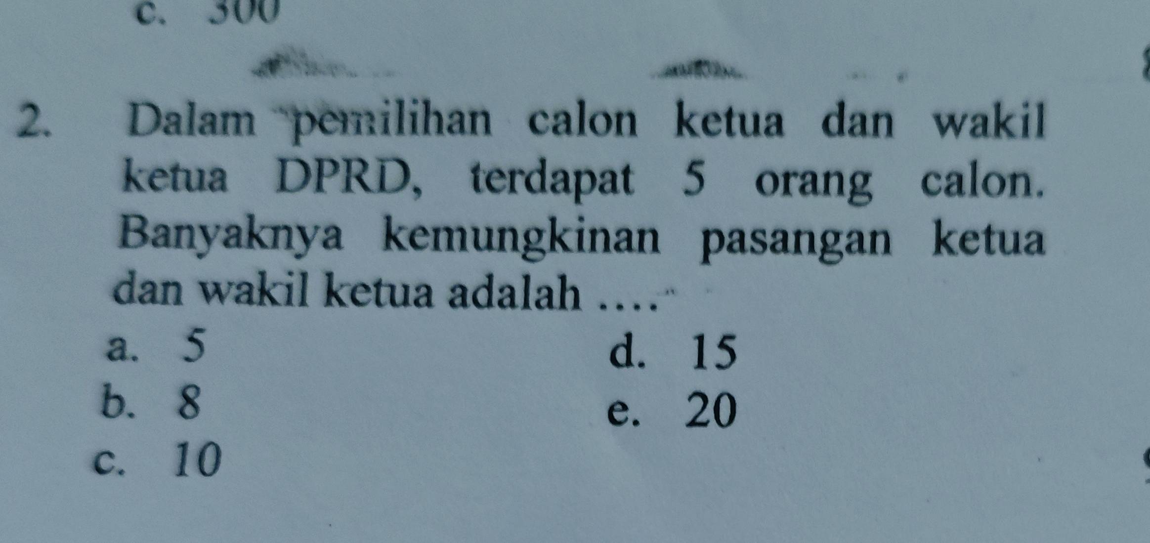 c. 300
2. Dalam pemilihan calon ketua dan wakil
ketua DPRD, terdapat 5 orang calon.
Banyaknya kemungkinan pasangan ketua
dan wakil ketua adalah ……
a. 5 d. 15
b. 8
e. 20
c. 10