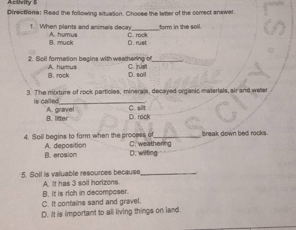 Activity 5
Directions: Read the following situation. Choose the letter of the correct answer.
1. When plants and animals decay_ form in the soil.
A. humus C. rock
B. muck D. rust
2. Soil formation begins with weathering of_
A. humus C. rust
B. rock D. soil
3. The mixture of rock particles, minerals, decayed organic materials, air and water
is called_
.
A. gravel C. silt
B. litter D. rock
4. Soil begins to form when the process of_ break down bed rocks.
A. deposition C. weathering
B. erosion D. wilting
5. Soil is valuable resources because_
A. It has 3 soil horizons.
B. It is rich in decomposer.
C. It contains sand and gravel.
D. It is important to all living things on land.