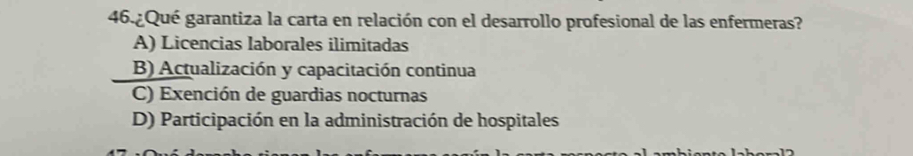 46.¿Qué garantiza la carta en relación con el desarrollo profesional de las enfermeras?
A) Licencias laborales ilimitadas
B) Actualización y capacitación continua
C) Exención de guardias nocturnas
D) Participación en la administración de hospitales