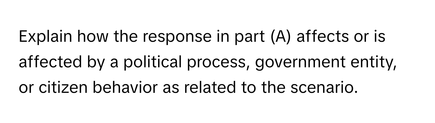 Explain how the response in part (A) affects or is affected by a political process, government entity, or citizen behavior as related to the scenario.