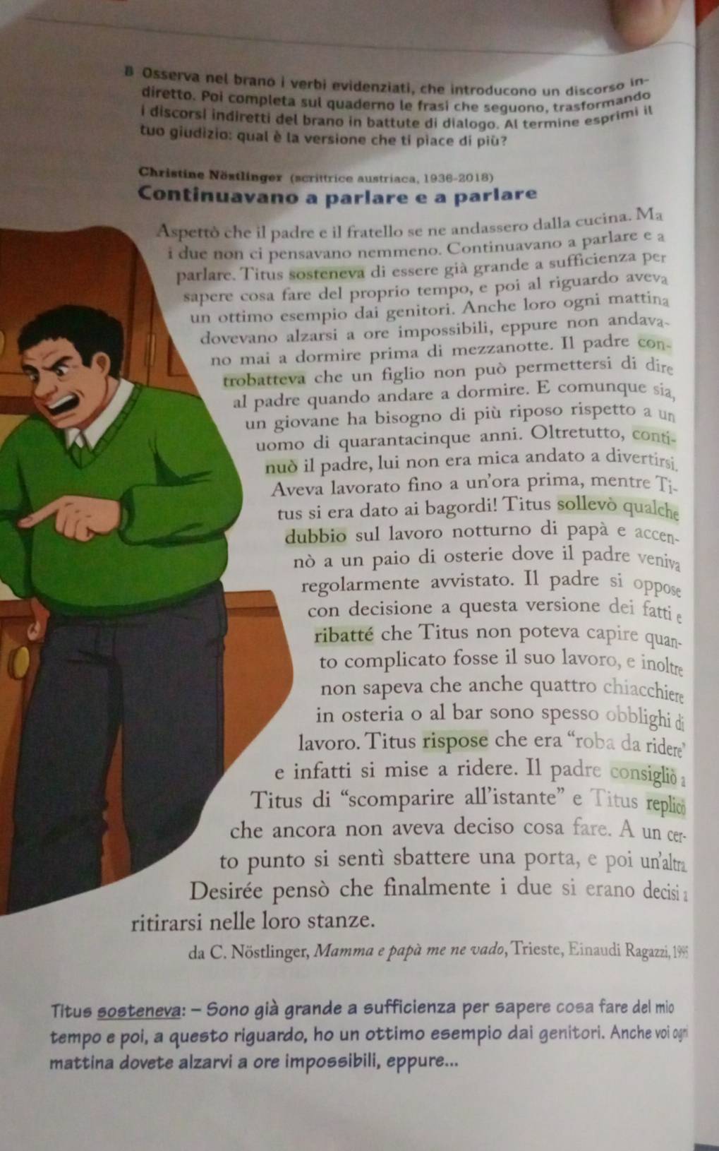 Osserva nel brano i verbi evidenziati, che introducono un discorso in-
diretto. Poi completa sul quaderno le frasi che seguono, trasformando
i discorsi indiretti del brano in battute di dialogo. Al termine esprimi il
tuo giudizio: qual è la versione che ti piace di più?
Christine Nöstlinger (scrittrice austriaca, 1936-2018)
Continuavano a parlare e a parlare
Aspettò che il padre e il fratello se ne andassero dalla cucina. Ma
i due non ci pensavano nemmeno. Continuavano a parlare e a
parlare. Titus sosteneva di essere già grande a sufficienza per
sapere cosa fare del proprio tempo, e poi al riguardo aveva
un ottimo esempio dai genitori. Anche loro ogni mattina
dovevano alzarsi a ore impossibili, eppure non andava_
no mai a dormire prima di mezzanotte. Il padre con
trobatteva che un figlio non può permettersi di dire
al padre quando andare a dormire. E comunque sia,
un giovane ha bisogno di più riposo rispetto a un
uomo di quarantacinque anni. Oltretutto, conti-
nud il padre, lui non era mica andato a divertirsi.
Aveva lavorato fino a un'ora prima, mentre Ti
tus si era dato ai bagordi! Titus sollevò qualche
dubbio sul lavoro notturno di papà e accen.
nò a un paio di osterie dove il padre veniva
regolarmente avvistato. Il padre si oppose
con decisione a questa versione dei fatti 
ribatté che Titus non poteva capire quan-
to complicato fosse il suo lavoro, e inoltre
non sapeva che anche quattro chiacchiere 
in osteria o al bar sono spesso obblighi di
lavoro. Titus rispose che era “roba da ridere”
e infatti si mise a ridere. Il padre consiglið a
Titus di “scomparire all’istante” e Titus replio
che ancora non aveva deciso cosa fare. A un cer-
to punto si sentì sbattere una porta, e poi un'altn
Desirée pensò che finalmente i due si erano decisi≌
ritirarsi nelle loro stanze.
da C. Nöstlinger, Mamma e papà me ne vado, Trieste, Einaudi Ragazzi, 1995
Titus sosteneva: - Sono già grande a sufficienza per sapere cosa fare del mio
tempo e poi, a questo riguardo, ho un ottimo esempio dai genitori. Anche voi ogn
mattina dovete alzarvi a ore impossibili, eppure...