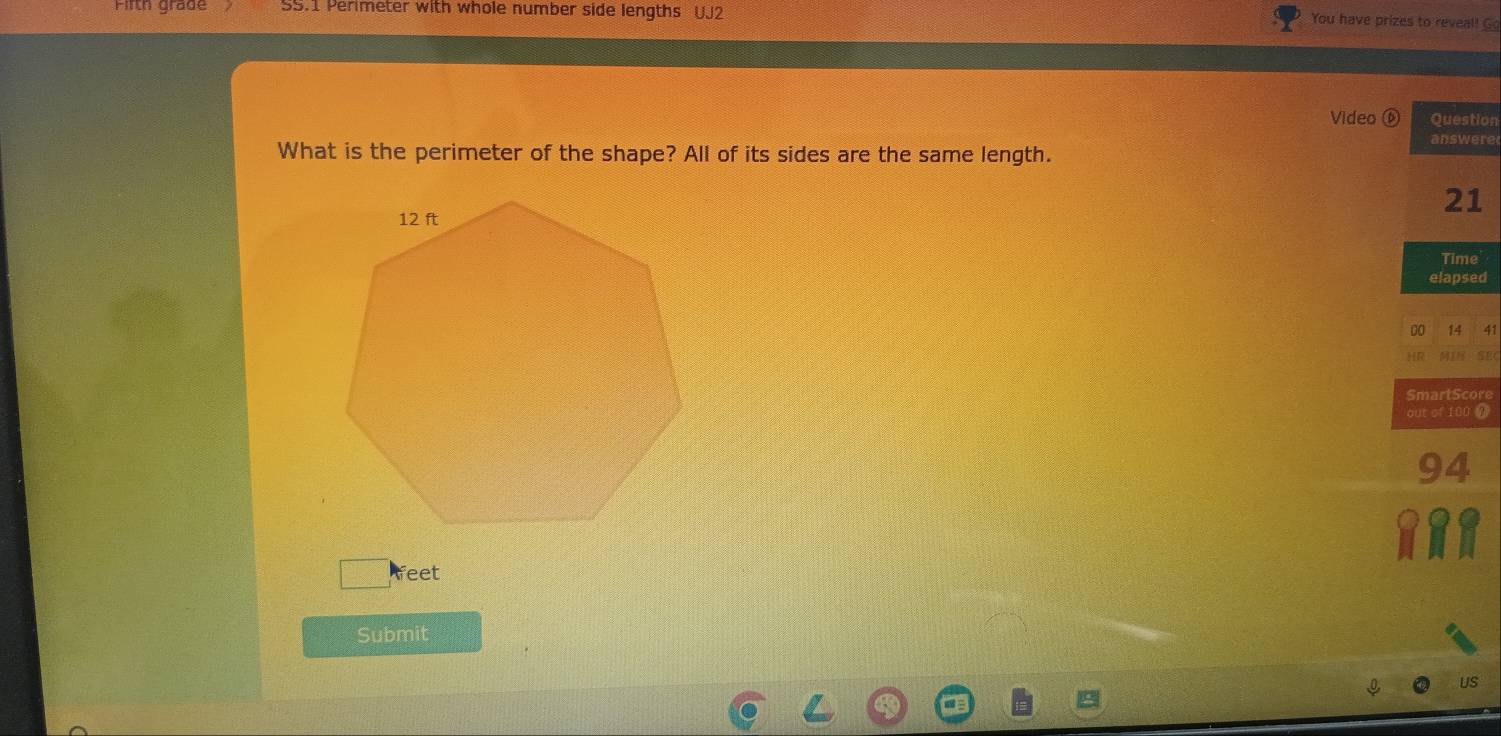 Firth grade SS.1 Perimeter with whole number side lengths UJ2 
You have prizes to reveal! G 
Video ⑥ Question 
answere 
What is the perimeter of the shape? All of its sides are the same length. 
21 
Time 
elapsed 
00 14 41 
HR 
SmartScore 
out of 100 @
94
feet 
Submit