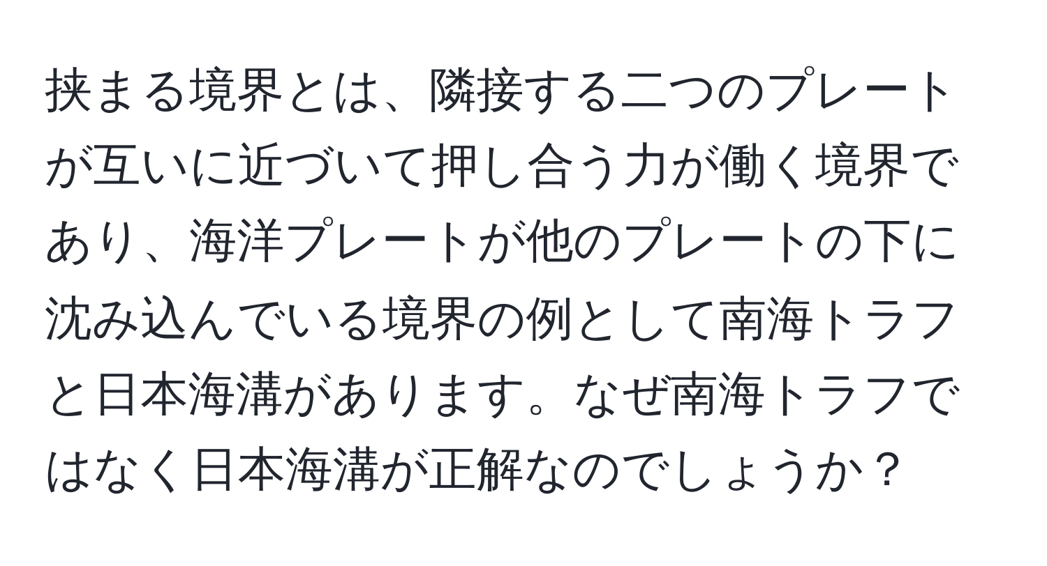 挟まる境界とは、隣接する二つのプレートが互いに近づいて押し合う力が働く境界であり、海洋プレートが他のプレートの下に沈み込んでいる境界の例として南海トラフと日本海溝があります。なぜ南海トラフではなく日本海溝が正解なのでしょうか？