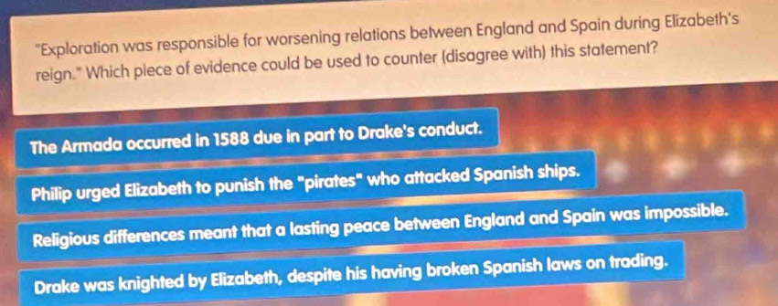 "Exploration was responsible for worsening relations between England and Spain during Elizabeth's
reign." Which piece of evidence could be used to counter (disagree with) this statement?
The Armada occurred in 1588 due in part to Drake's conduct.
Philip urged Elizabeth to punish the "pirates" who attacked Spanish ships.
Religious differences meant that a lasting peace between England and Spain was impossible.
Drake was knighted by Elizabeth, despite his having broken Spanish laws on trading.