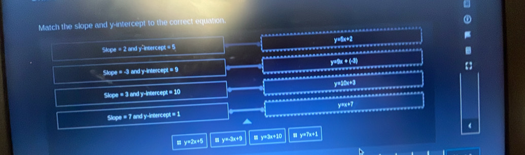 Match the slope and y-intercept to the correct equation.
Slope = 2 and y -interce n!a^5 27ln 2
Slope =-3 and y -intercep t=9 y=9x+(-3)
Slope = 3 and y -intercep =10 y=10x+3
Slope =7 and y -intercer x=1 y=x+7
㵘 y=2x+5 y=-3x+9 y=3x+10 11 y=7x+1