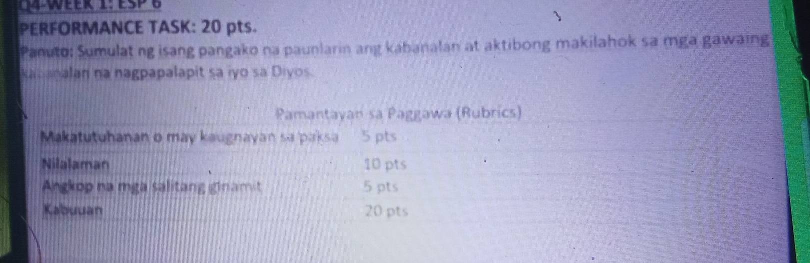 PERFORMANCE TASK: 20 pts. 
Panuto: Sumulat ng isang pangako na paunlarin ang kabanalan at aktibong makilahok sa mga gawaing 
kabanalan na nagpapalapit sa iyo sa Diyos. 
Pamantayan sa Paggawa (Rubrics) 
Makatutuhanan o may kaugnayan sa paksa 5 pts 
Nilalaman 10 pts 
Angkop na mga salitang ginamit 5 pts 
Kabuuan 20 pts