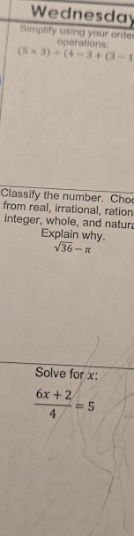 Wednesday 
Simplify using your order operations:
(5* 3)+(4-3+(3-1
Classify the number. Cho 
from real, irrational, ration 
integer, whole, and natur 
Explain why.
sqrt(36)-π
Solve for x :
 (6x+2)/4 =5