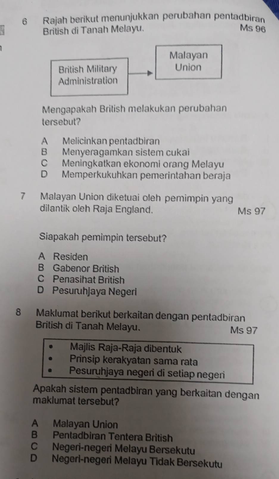 Rajah berikut menunjukkan perubahan pentadbiran
British di Tanah Melayu. Ms 96
Malayan
British Military Union
Administration
Mengapakah British melakukan perubahan
tersebut?
A Melicinkan pentadbiran
B Menyeragamkan sistem cukai
C Meningkatkan ekonomi orang Melayu
D Memperkukuhkan pemerintahan beraja
7 Malayan Union diketuai oleh pemimpin yang
dilantik oleh Raja England. Ms 97
Siapakah pemimpin tersebut?
A Residen
B Gabenor British
C Penasihat British
D Pesuruhjaya Negeri
8 Maklumat berikut berkaitan dengan pentadbiran
British di Tanah Melayu.
Ms 97
Majlis Raja-Raja dibentuk
Prinsip kerakyatan sama rata
Pesuruhjaya negeri di setiap negeri
Apakah sistem pentadbiran yang berkaitan dengan
maklumat tersebut?
A Malayan Union
B Pentadbiran Tentera British
C Negeri-negeri Melayu Bersekutu
D Negeri-negeri Melayu Tidak Bersekutu