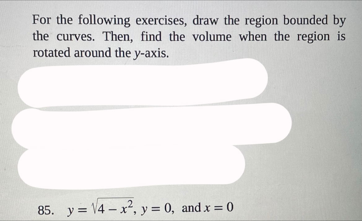 For the following exercises, draw the region bounded by 
the curves. Then, find the volume when the region is 
rotated around the y-axis. 
85. y=sqrt(4-x^2), y=0 ,and x=0